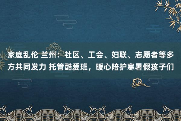家庭乱伦 兰州：社区、工会、妇联、志愿者等多方共同发力 托管酷爱班，暖心陪护寒暑假孩子们
