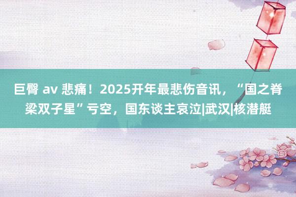 巨臀 av 悲痛！2025开年最悲伤音讯，“国之脊梁双子星”亏空，国东谈主哀泣|武汉|核潜艇