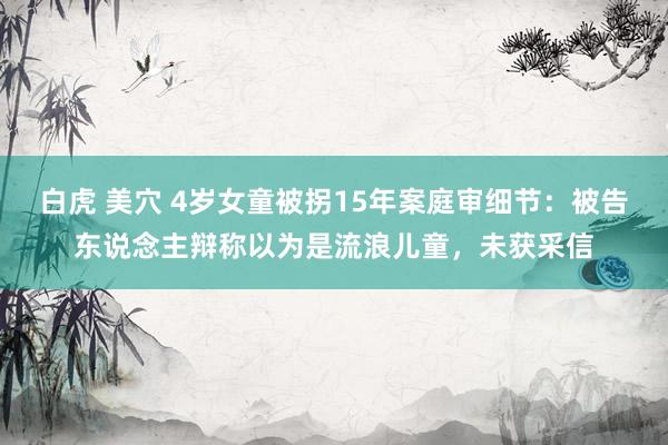 白虎 美穴 4岁女童被拐15年案庭审细节：被告东说念主辩称以为是流浪儿童，未获采信