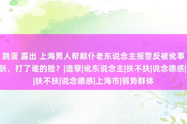 跳蛋 露出 上海男人帮颠仆老东说念主报警反被讹事件：他的一句欢跃，打了谁的脸？|造孽|讹东说念主|扶不扶|说念德感|上海市|弱势群体
