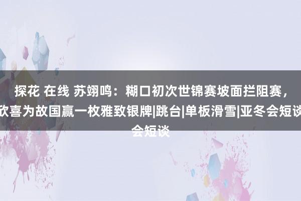 探花 在线 苏翊鸣：糊口初次世锦赛坡面拦阻赛，欣喜为故国赢一枚雅致银牌|跳台|单板滑雪|亚冬会短谈
