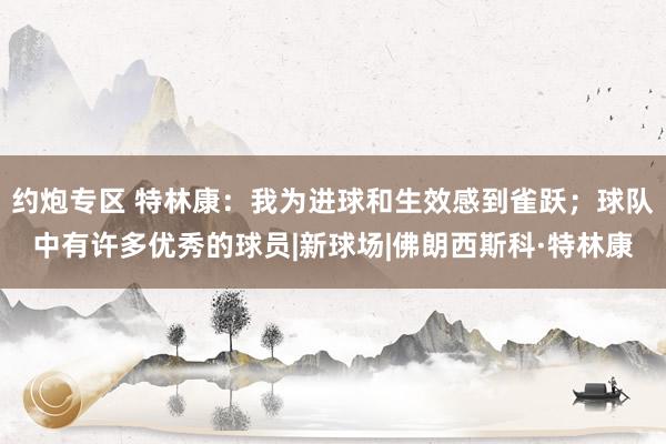 约炮专区 特林康：我为进球和生效感到雀跃；球队中有许多优秀的球员|新球场|佛朗西斯科·特林康