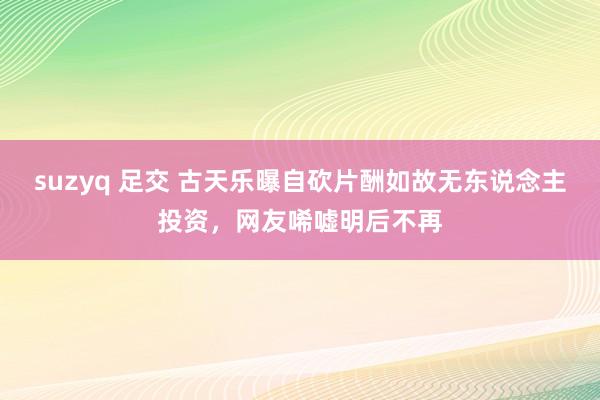 suzyq 足交 古天乐曝自砍片酬如故无东说念主投资，网友唏嘘明后不再