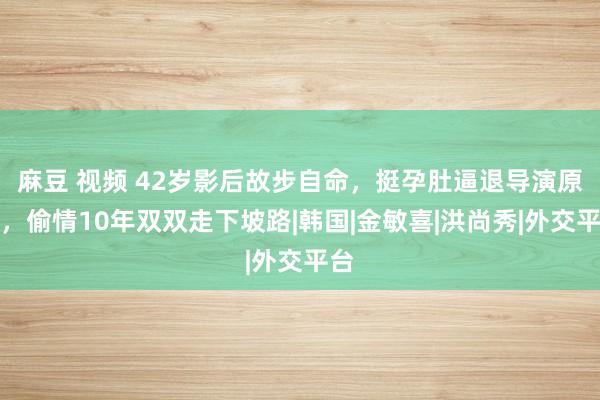 麻豆 视频 42岁影后故步自命，挺孕肚逼退导演原配，偷情10年双双走下坡路|韩国|金敏喜|洪尚秀|外交平台