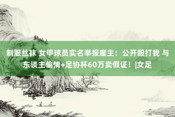 制服丝袜 女甲球员实名举报雇主：公开殴打我 与东谈主偷情+足协杯60万卖假证！|女足