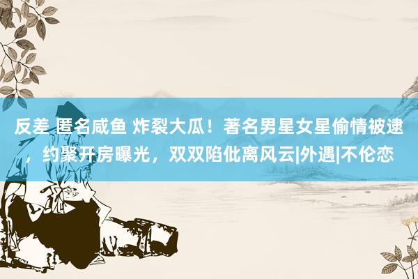 反差 匿名咸鱼 炸裂大瓜！著名男星女星偷情被逮，约聚开房曝光，双双陷仳离风云|外遇|不伦恋
