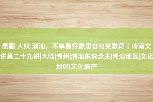 泰國 人妖 潮汕，不单是好意思食和英歌舞｜岭南文化新讲第二十九讲|大陆|潮州|潮汕东说念主|潮汕地区|文化遗产
