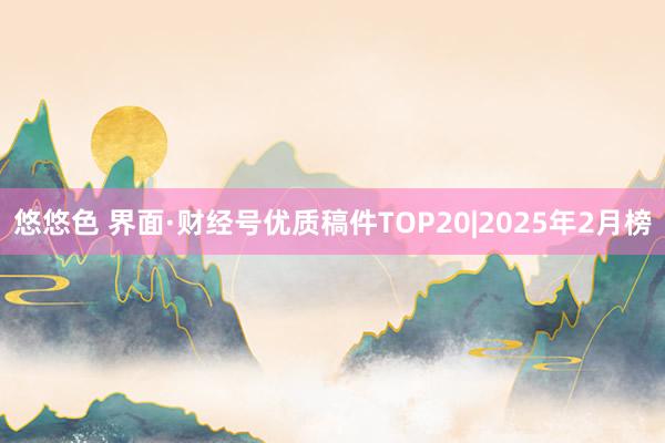 悠悠色 界面·财经号优质稿件TOP20|2025年2月榜