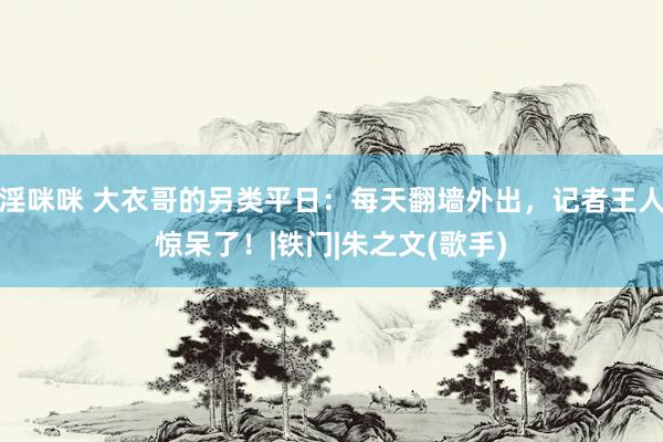 淫咪咪 大衣哥的另类平日：每天翻墙外出，记者王人惊呆了！|铁门|朱之文(歌手)