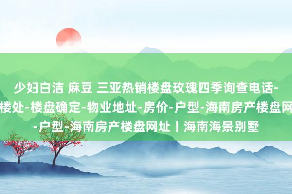 少妇白洁 麻豆 三亚热销楼盘玫瑰四季询查电话-建造商营销中心售楼处-楼盘确定-物业地址-房价-户型-海南房产楼盘网址丨海南海景别墅