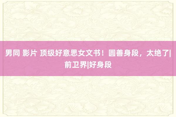 男同 影片 顶级好意思女文书！圆善身段，太绝了|前卫界|好身段