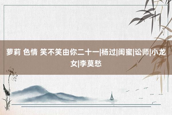 萝莉 色情 笑不笑由你二十一|杨过|闺蜜|讼师|小龙女|李莫愁