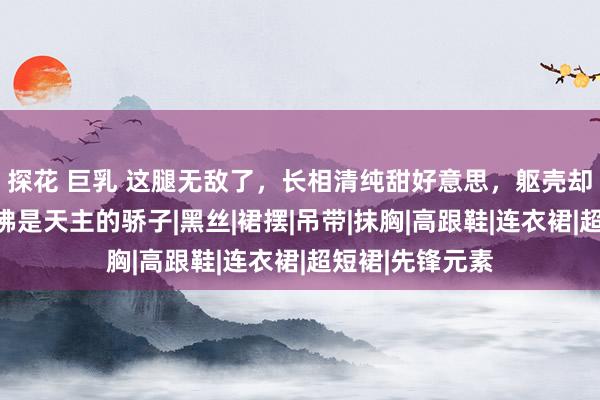 探花 巨乳 这腿无敌了，长相清纯甜好意思，躯壳却性感火辣，仿佛是天主的骄子|黑丝|裙摆|吊带|抹胸|高跟鞋|连衣裙|超短裙|先锋元素