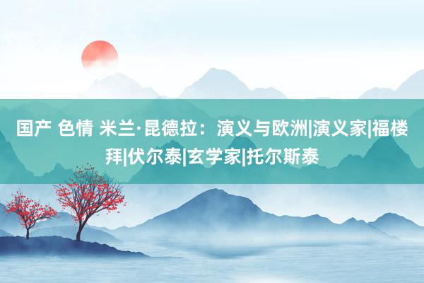 国产 色情 米兰·昆德拉：演义与欧洲|演义家|福楼拜|伏尔泰|玄学家|托尔斯泰