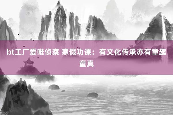 bt工厂爱唯侦察 寒假功课：有文化传承亦有童趣童真