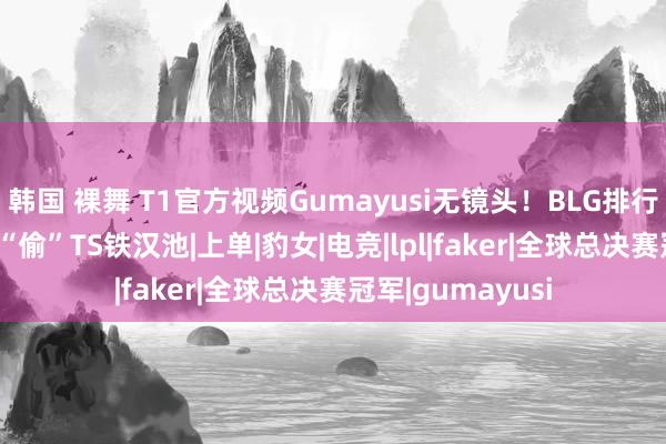 韩国 裸舞 T1官方视频Gumayusi无镜头！BLG排行跌出前四，Bin“偷”TS铁汉池|上单|豹女|电竞|lpl|faker|全球总决赛冠军|gumayusi