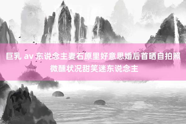 巨乳 av 东说念主妻石原里好意思婚后首晒自拍照 微醺状况甜笑迷东说念主