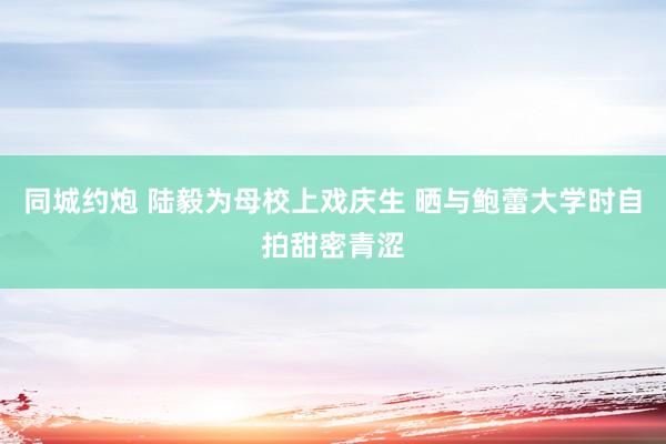 同城约炮 陆毅为母校上戏庆生 晒与鲍蕾大学时自拍甜密青涩
