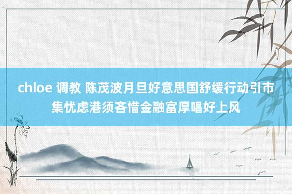 chloe 调教 陈茂波月旦好意思国舒缓行动引市集忧虑　港须吝惜金融富厚唱好上风