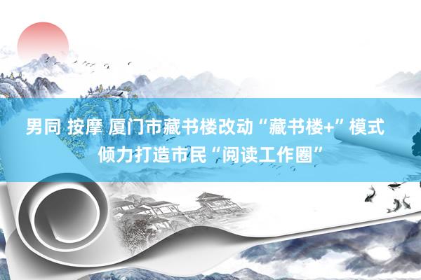 男同 按摩 厦门市藏书楼改动“藏书楼+”模式  倾力打造市民“阅读工作圈”