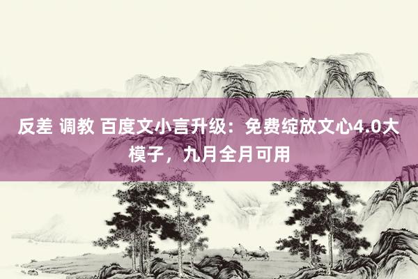 反差 调教 百度文小言升级：免费绽放文心4.0大模子，九月全月可用