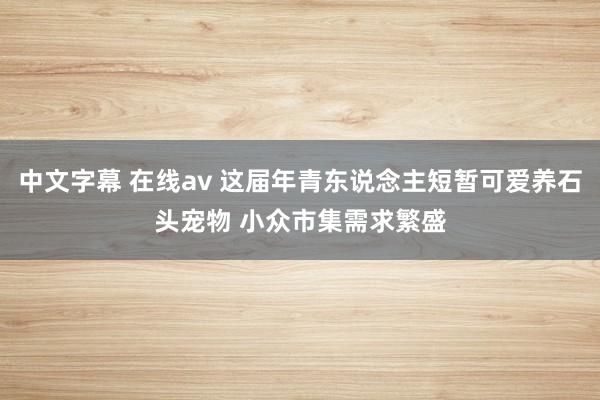 中文字幕 在线av 这届年青东说念主短暂可爱养石头宠物 小众市集需求繁盛
