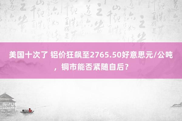 美国十次了 铝价狂飙至2765.50好意思元/公吨，铜市能否紧随自后？