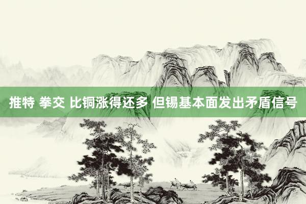 推特 拳交 比铜涨得还多 但锡基本面发出矛盾信号