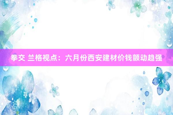 拳交 兰格视点：六月份西安建材价钱颤动趋强