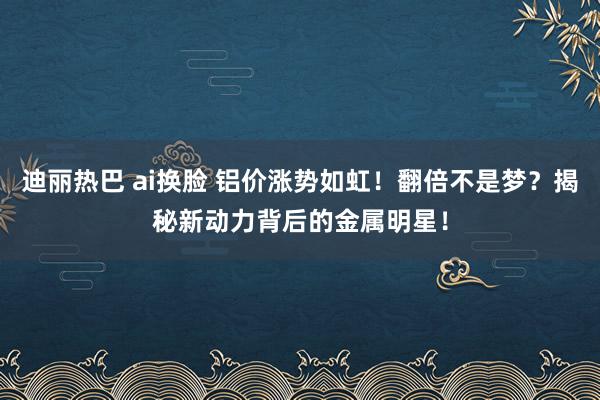 迪丽热巴 ai换脸 铝价涨势如虹！翻倍不是梦？揭秘新动力背后的金属明星！