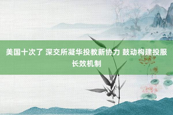 美国十次了 深交所凝华投教新协力 鼓动构建投服长效机制