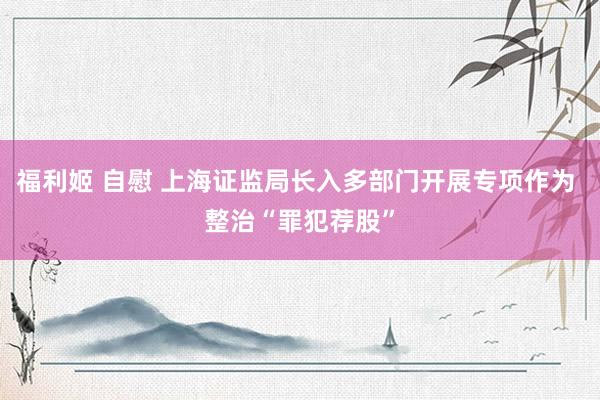 福利姬 自慰 上海证监局长入多部门开展专项作为 整治“罪犯荐股”