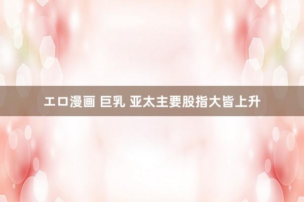 エロ漫画 巨乳 亚太主要股指大皆上升
