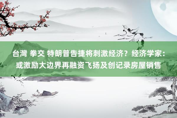 台灣 拳交 特朗普告捷将刺激经济？经济学家：或激励大边界再融资飞扬及创记录房屋销售