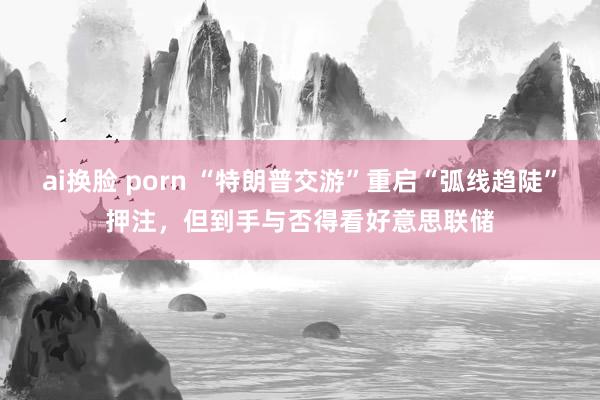 ai换脸 porn “特朗普交游”重启“弧线趋陡”押注，但到手与否得看好意思联储