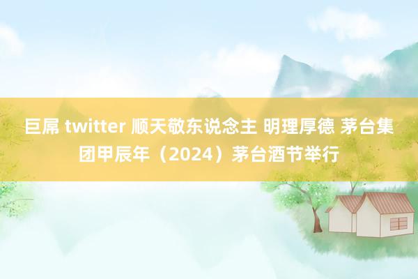 巨屌 twitter 顺天敬东说念主 明理厚德 茅台集团甲辰年（2024）茅台酒节举行