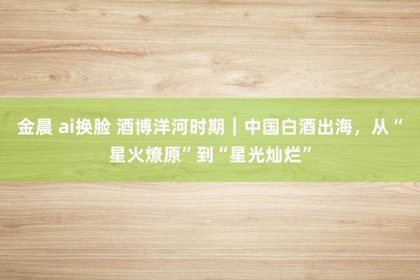 金晨 ai换脸 酒博洋河时期｜中国白酒出海，从“星火燎原”到“星光灿烂”