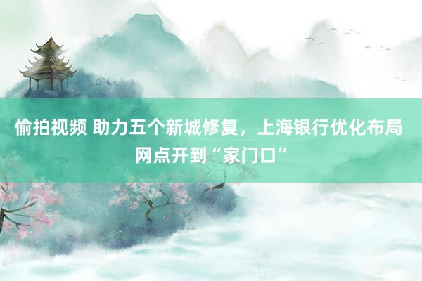 偷拍视频 助力五个新城修复，上海银行优化布局 网点开到“家门口”