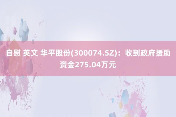 自慰 英文 华平股份(300074.SZ)：收到政府援助资金275.04万元