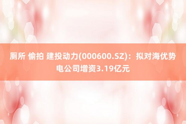 厕所 偷拍 建投动力(000600.SZ)：拟对海优势电公司增资3.19亿元