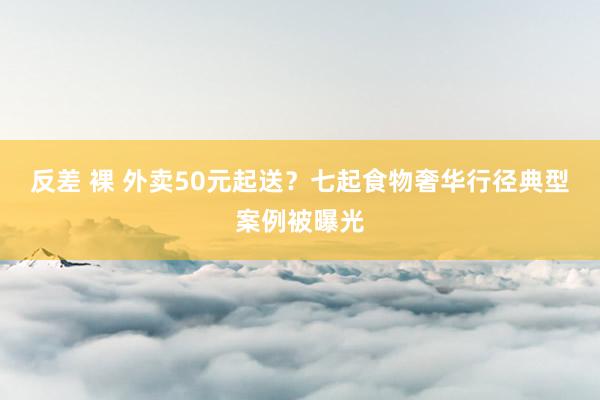 反差 裸 外卖50元起送？七起食物奢华行径典型案例被曝光