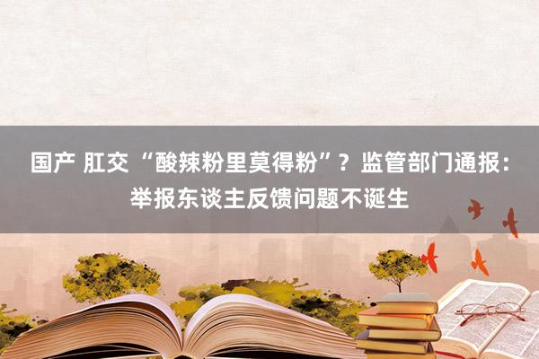 国产 肛交 “酸辣粉里莫得粉”？监管部门通报：举报东谈主反馈问题不诞生