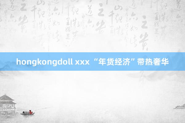 hongkongdoll xxx “年货经济”带热奢华