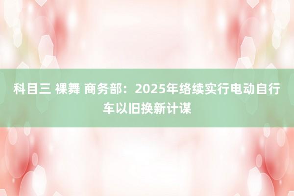 科目三 裸舞 商务部：2025年络续实行电动自行车以旧换新计谋
