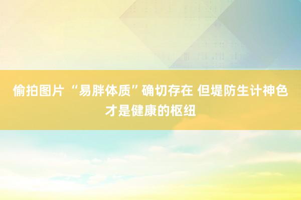 偷拍图片 “易胖体质”确切存在 但堤防生计神色才是健康的枢纽
