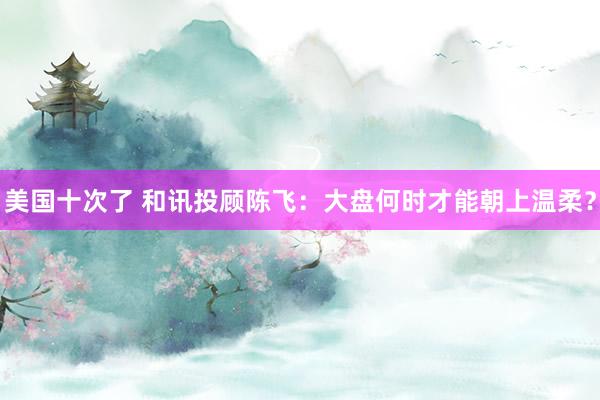 美国十次了 和讯投顾陈飞：大盘何时才能朝上温柔？