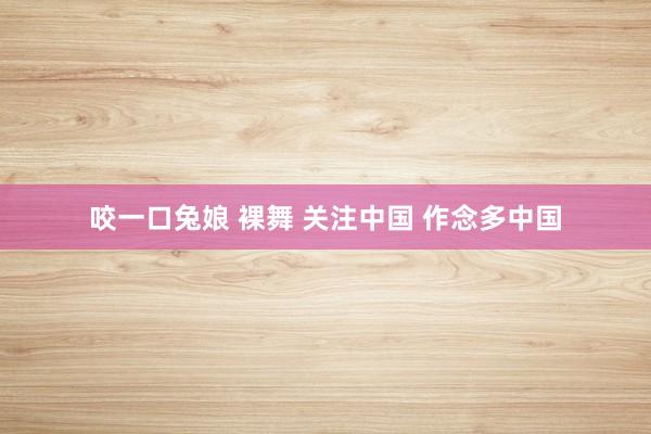 咬一口兔娘 裸舞 关注中国 作念多中国