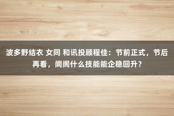 波多野结衣 女同 和讯投顾程佳：节前正式，节后再看，阛阓什么技能能企稳回升？